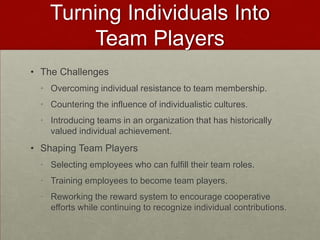 Turning Individuals Into
        Team Players
• The Challenges
  • Overcoming individual resistance to team membership.
  • Countering the influence of individualistic cultures.
  • Introducing teams in an organization that has historically
    valued individual achievement.
• Shaping Team Players
  • Selecting employees who can fulfill their team roles.
  • Training employees to become team players.
  • Reworking the reward system to encourage cooperative
    efforts while continuing to recognize individual contributions.
 