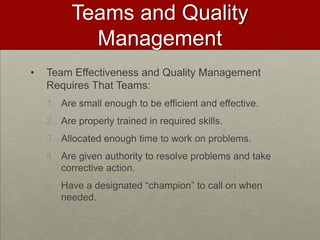 Teams and Quality
            Management
•   Team Effectiveness and Quality Management
    Requires That Teams:
    1. Are small enough to be efficient and effective.
    2. Are properly trained in required skills.
    3. Allocated enough time to work on problems.
    4. Are given authority to resolve problems and take
       corrective action.
    5. Have a designated “champion” to call on when
       needed.
 