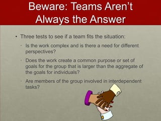 Beware: Teams Aren’t
      Always the Answer
• Three tests to see if a team fits the situation:
  • Is the work complex and is there a need for different
    perspectives?
  • Does the work create a common purpose or set of
    goals for the group that is larger than the aggregate of
    the goals for individuals?
  • Are members of the group involved in interdependent
    tasks?
 