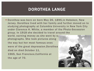 DOROTHEA LANGE

 Dorothea was born on born May 26, 1895,in Hoboken, New
  Jersey. Dorothea lived with her family and further moved on to
  studying photography at Columbia University in New York City
  under Clarence H. White, a member of the Photo -Secession
  group. In 1918 she decided to travel around the
  world, earning money as she went by selling her
  photographs. She took pictures along
  the way but her most famous ones
  were of the great depression.Dorothea
  died on died October 11 ,
  1965, San Francisco,California at
  the age of 70.
 