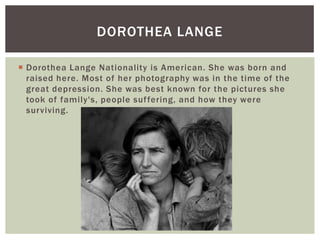DOROTHEA LANGE

 Dorothea Lange Nationality is American. She was born and
  raised here. Most of her photography was in the time of the
  great depression. She was best known for the pictures she
  took of family's, people suf fering, and how they were
  surviving.
 