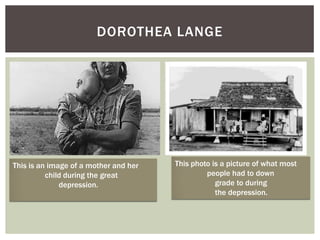 DOROTHEA LANGE




This is an image of a mother and her   This photo is a picture of what most
          child during the great                people had to down
              depression.                          grade to during
                                                   the depression.
 