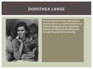 DOROTHEA LANGE

     This is by far one of her most famous
     pictures ever. It is a women and her too
     children during the great depression.
     And just by looking at this photo you
     can see the pain she is enduring.
 