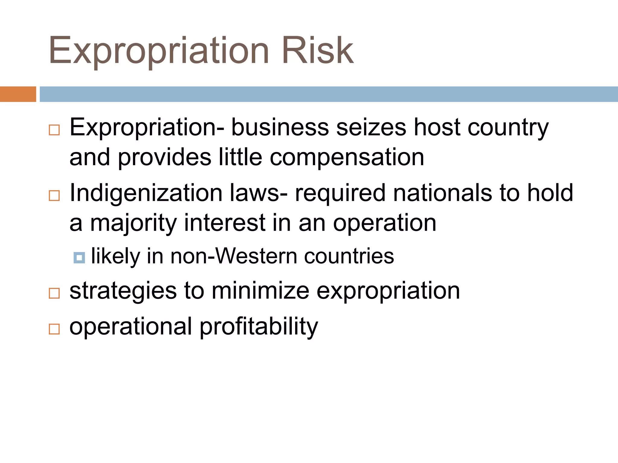 Expropriation Risk
   Expropriation- business seizes host country
    and provides little compensation
   Indigenization laws- required nationals to hold
    a majority interest in an operation
     likely   in non-Western countries
   strategies to minimize expropriation
   operational profitability
 