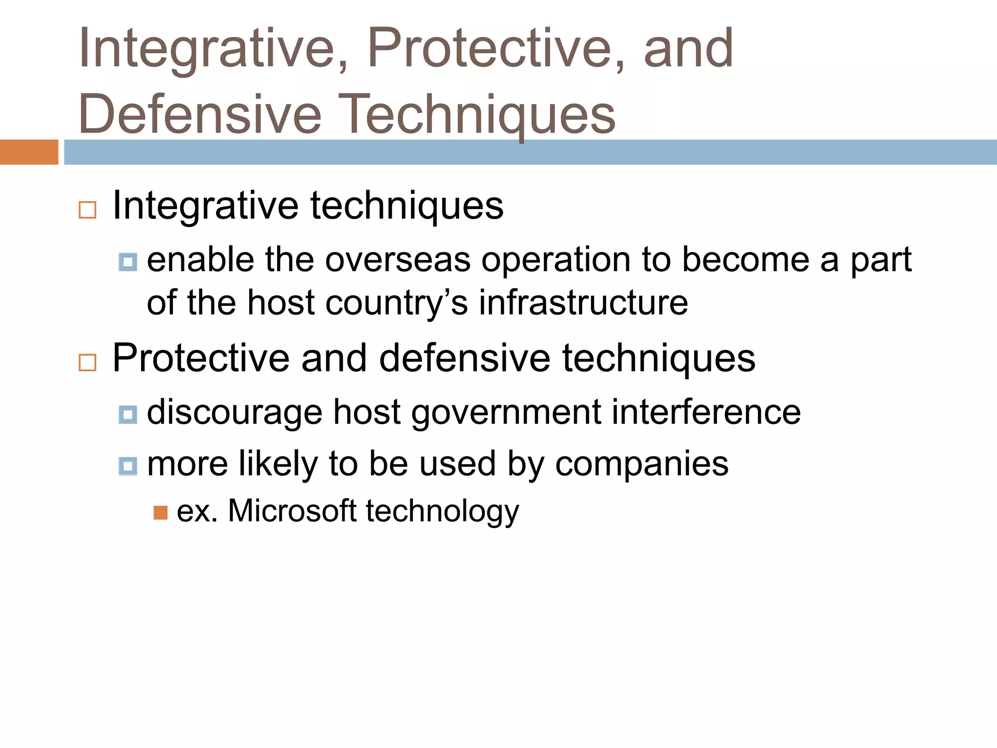 Integrative, Protective, and
Defensive Techniques
   Integrative techniques
     enable the overseas operation to become a part
     of the host country’s infrastructure
   Protective and defensive techniques
     discourage  host government interference
     more likely to be used by companies
       ex.   Microsoft technology
 