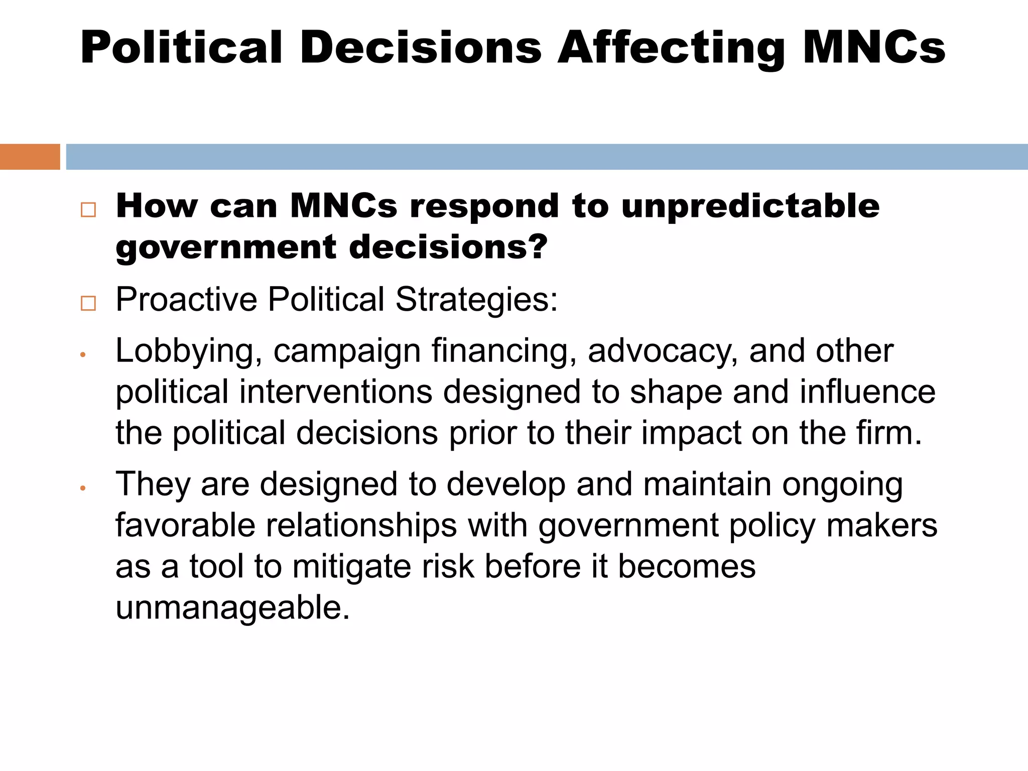 Political Decisions Affecting MNCs


   How can MNCs respond to unpredictable
    government decisions?
   Proactive Political Strategies:
•   Lobbying, campaign financing, advocacy, and other
    political interventions designed to shape and influence
    the political decisions prior to their impact on the firm.
•   They are designed to develop and maintain ongoing
    favorable relationships with government policy makers
    as a tool to mitigate risk before it becomes
    unmanageable.
 