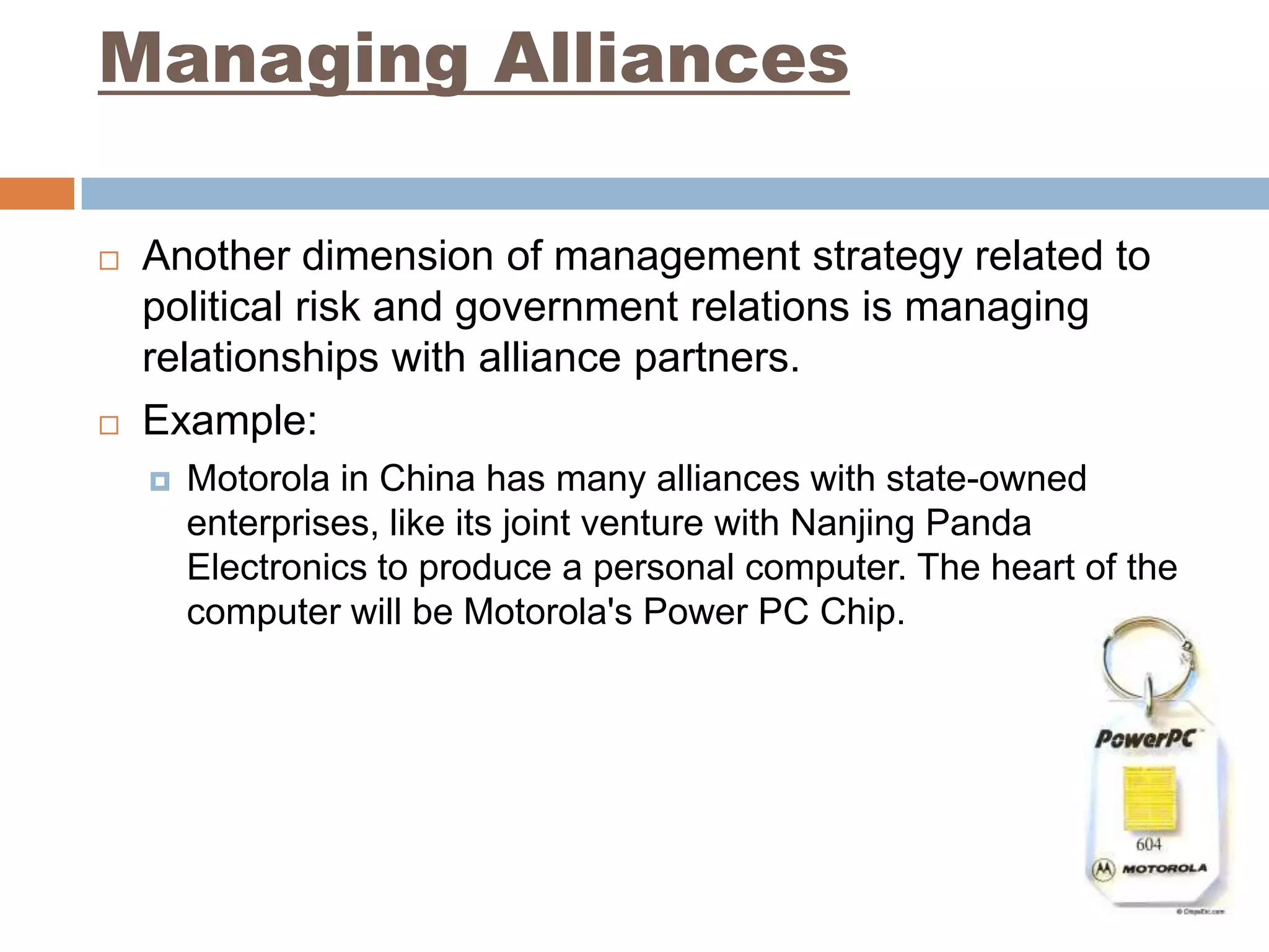 Managing Alliances

   Another dimension of management strategy related to
    political risk and government relations is managing
    relationships with alliance partners.
   Example:
       Motorola in China has many alliances with state-owned
        enterprises, like its joint venture with Nanjing Panda
        Electronics to produce a personal computer. The heart of the
        computer will be Motorola's Power PC Chip.
 