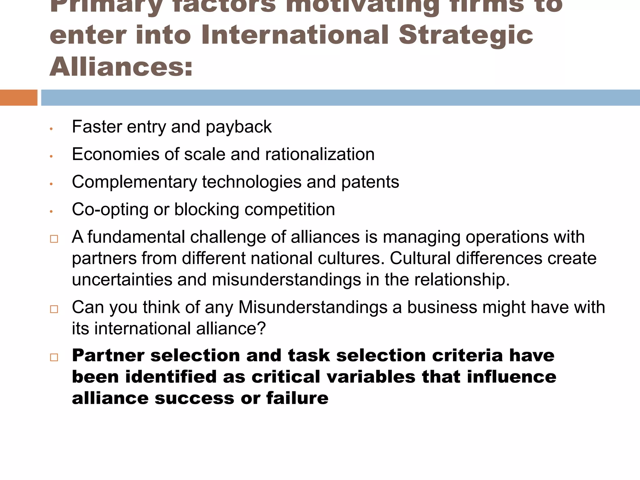 Primary factors motivating firms to
enter into International Strategic
Alliances:

•   Faster entry and payback
•   Economies of scale and rationalization
•   Complementary technologies and patents
•   Co-opting or blocking competition
   A fundamental challenge of alliances is managing operations with
    partners from different national cultures. Cultural differences create
    uncertainties and misunderstandings in the relationship.
   Can you think of any Misunderstandings a business might have with
    its international alliance?
   Partner selection and task selection criteria have
    been identified as critical variables that influence
    alliance success or failure
 