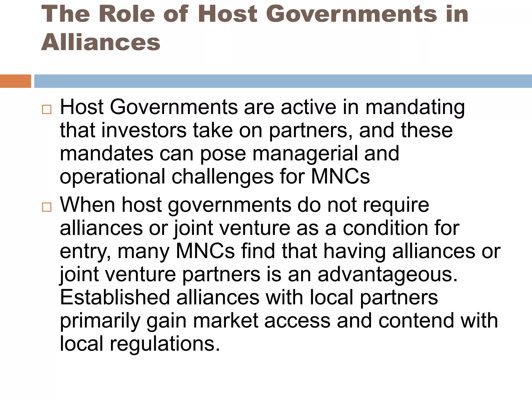 The Role of Host Governments in
Alliances

   Host Governments are active in mandating
    that investors take on partners, and these
    mandates can pose managerial and
    operational challenges for MNCs
   When host governments do not require
    alliances or joint venture as a condition for
    entry, many MNCs find that having alliances or
    joint venture partners is an advantageous.
    Established alliances with local partners
    primarily gain market access and contend with
    local regulations.
 