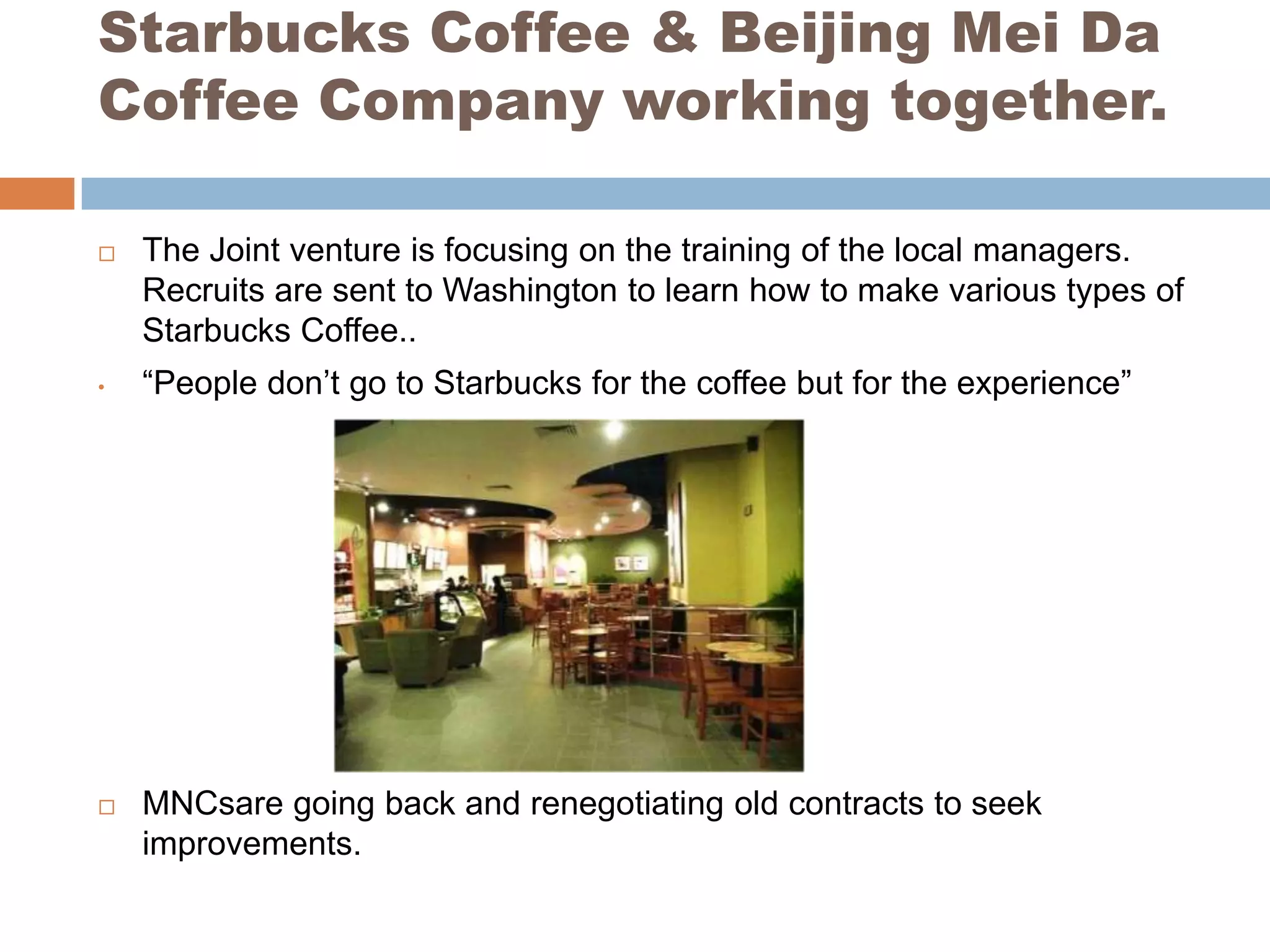 Starbucks Coffee & Beijing Mei Da
Coffee Company working together.

   The Joint venture is focusing on the training of the local managers.
    Recruits are sent to Washington to learn how to make various types of
    Starbucks Coffee..
•   “People don’t go to Starbucks for the coffee but for the experience”




   MNCsare going back and renegotiating old contracts to seek
    improvements.
 