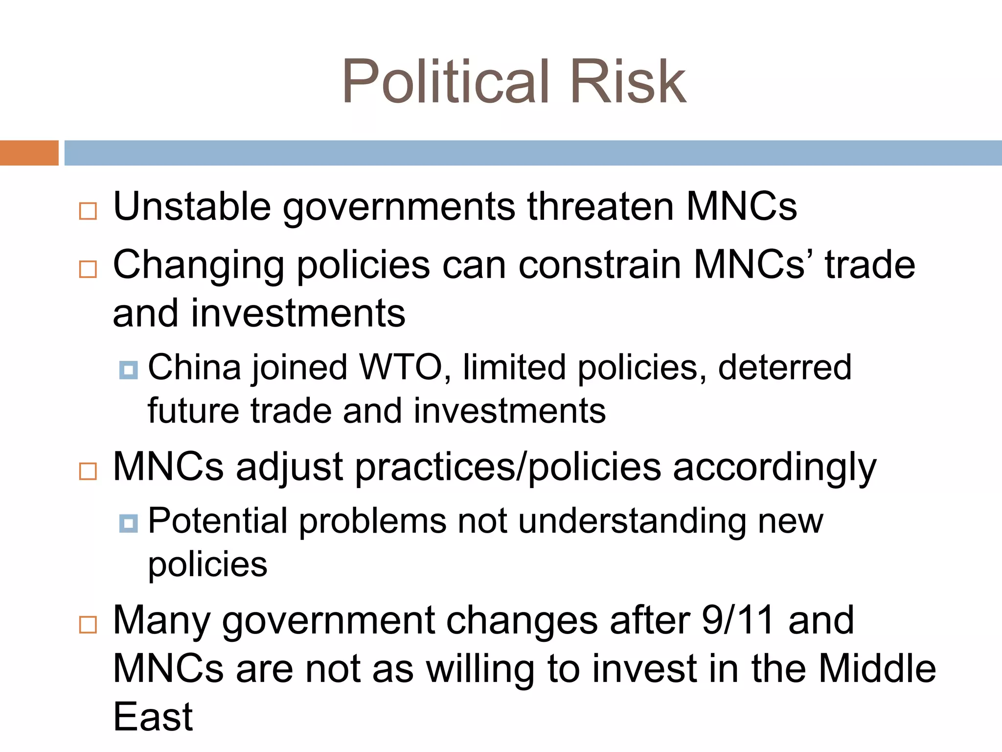 Political Risk
   Unstable governments threaten MNCs
   Changing policies can constrain MNCs’ trade
    and investments
     China joined WTO, limited policies, deterred
     future trade and investments
   MNCs adjust practices/policies accordingly
     Potential   problems not understanding new
     policies
   Many government changes after 9/11 and
    MNCs are not as willing to invest in the Middle
    East
 