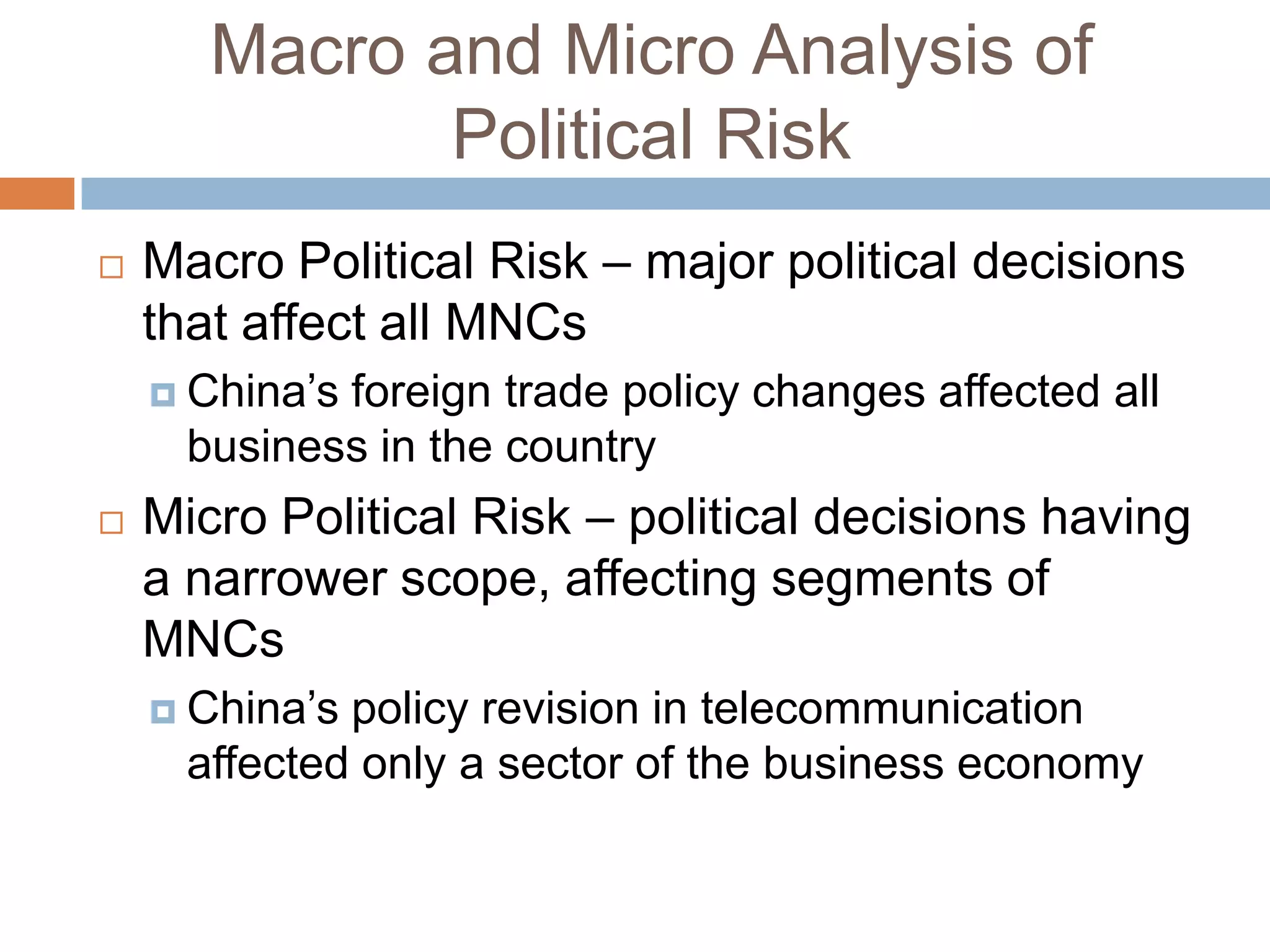 Macro and Micro Analysis of
              Political Risk
   Macro Political Risk – major political decisions
    that affect all MNCs
     China’sforeign trade policy changes affected all
      business in the country
   Micro Political Risk – political decisions having
    a narrower scope, affecting segments of
    MNCs
     China’s policy revision in telecommunication
      affected only a sector of the business economy
 