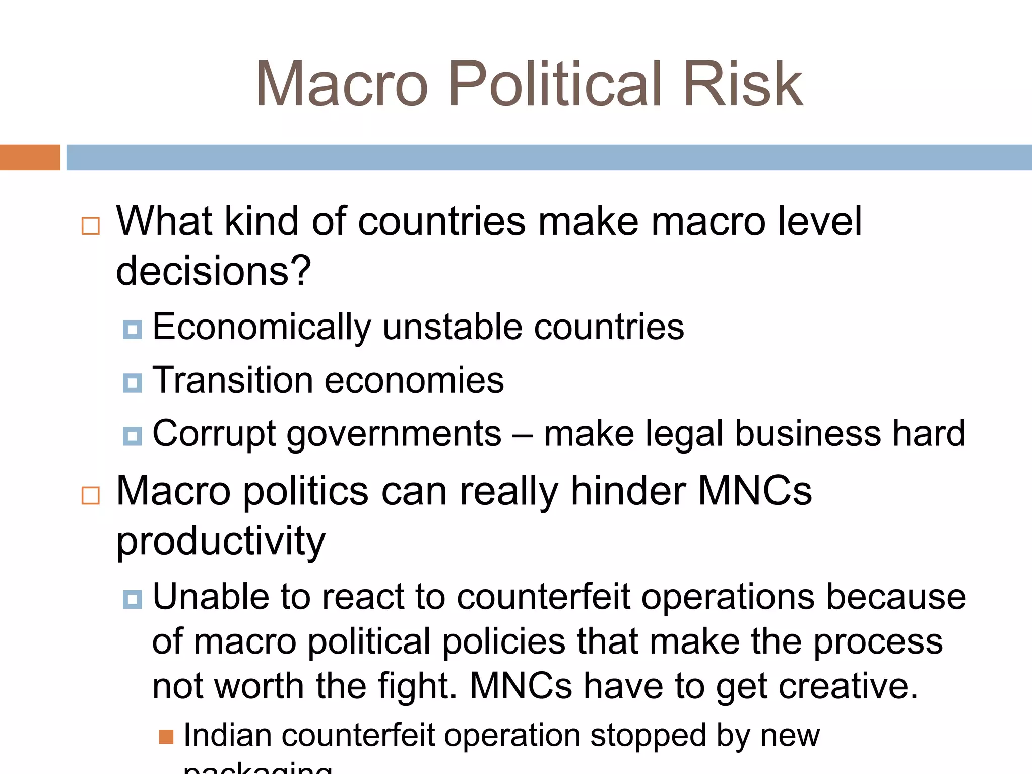 Macro Political Risk

   What kind of countries make macro level
    decisions?
     Economically  unstable countries
     Transition economies

     Corrupt governments – make legal business hard

   Macro politics can really hinder MNCs
    productivity
     Unable to react to counterfeit operations because
     of macro political policies that make the process
     not worth the fight. MNCs have to get creative.
       Indian   counterfeit operation stopped by new
 