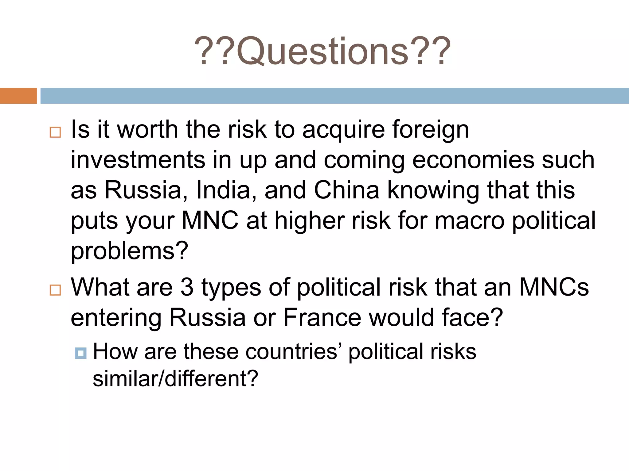 ??Questions??
   Is it worth the risk to acquire foreign
    investments in up and coming economies such
    as Russia, India, and China knowing that this
    puts your MNC at higher risk for macro political
    problems?
   What are 3 types of political risk that an MNCs
    entering Russia or France would face?
     How  are these countries’ political risks
      similar/different?
 