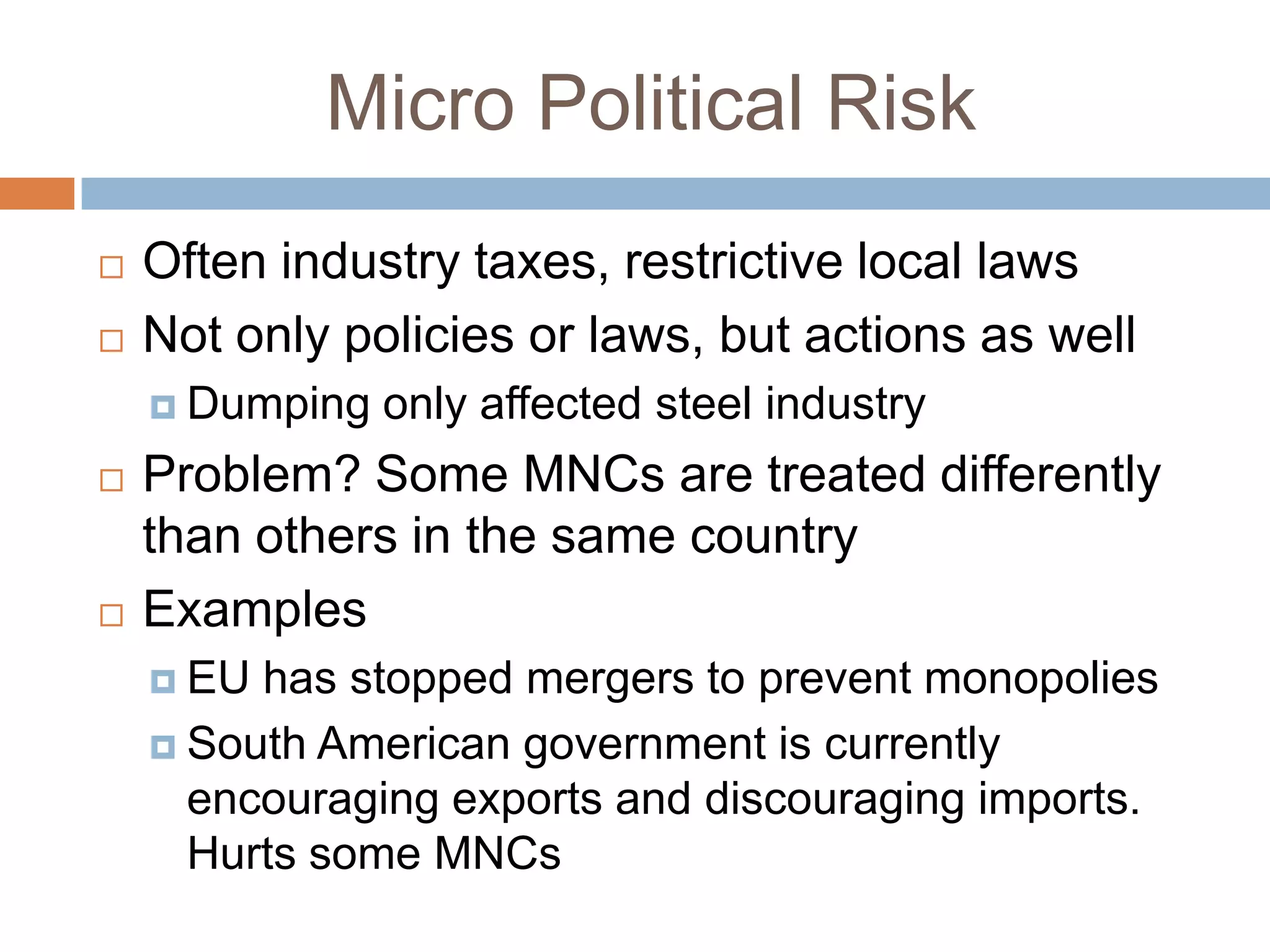 Micro Political Risk
   Often industry taxes, restrictive local laws
   Not only policies or laws, but actions as well
     Dumping   only affected steel industry
   Problem? Some MNCs are treated differently
    than others in the same country
   Examples
     EU has stopped mergers to prevent monopolies
     South American government is currently
      encouraging exports and discouraging imports.
      Hurts some MNCs
 
