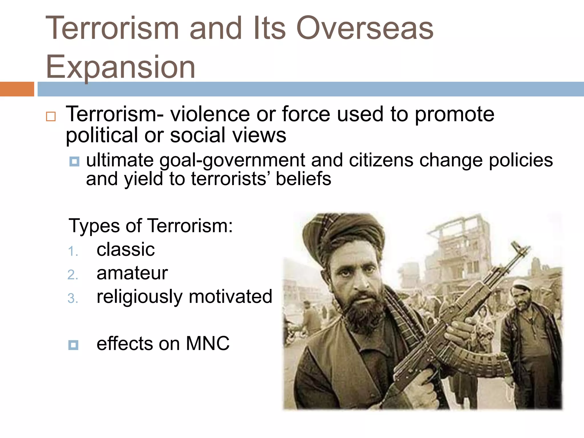 Terrorism and Its Overseas
Expansion
   Terrorism- violence or force used to promote
    political or social views
       ultimate goal-government and citizens change policies
        and yield to terrorists’ beliefs

    Types of Terrorism:
    1. classic
    2. amateur
    3. religiously motivated


        effects on MNC
 