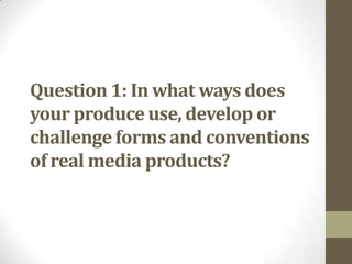 Question 1: In what ways does
your produce use, develop or
challenge forms and conventions
of real media products?
 