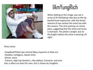 IAmYungRich
When looking at this image, you see a
sense of R’n’b/Hiphop vibe due to the lay
backed facial expression, with the broad
amount of eye contact the artist has with
the camera. The shot portrays an slump
pose, suggesting that the artist and music
is laid back. The photo is bright, due to
the bright clothes the artist is wearing ‘all
right’
Dress sense
-SnapBack/fitted caps normal Obey, Supreme or New era.
-Hoodies, Cardigons, Sweat shirts
-Shorts, Jeans
-Trainers, High top (Jordon’s, nike addias), Converse, and vans
Hair is often cut short for men, this is shown by YungRich.
 