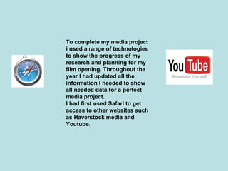 To complete my media project
i used a range of technologies
to show the progress of my
research and planning for my
film opening. Throughout the
year I had updated all the
information I needed to show
all needed data for a perfect
media project.
I had first used Safari to get
access to other websites such
as Haverstock media and
Youtube.
 