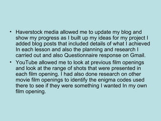 • Haverstock media allowed me to update my blog and
  show my progress as I built up my ideas for my project I
  added blog posts that included details of what I achieved
  In each lesson and also the planning and research I
  carried out and also Questionnaire response on Gmail.
• YouTube allowed me to look at previous film openings
  and look at the range of shots that were presented in
  each film opening. I had also done research on other
  movie film openings to identify the enigma codes used
  there to see if they were something I wanted In my own
  film opening.
 
