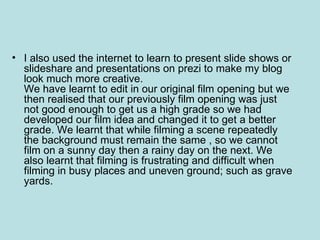 • I also used the internet to learn to present slide shows or
  slideshare and presentations on prezi to make my blog
  look much more creative.
  We have learnt to edit in our original film opening but we
  then realised that our previously film opening was just
  not good enough to get us a high grade so we had
  developed our film idea and changed it to get a better
  grade. We learnt that while filming a scene repeatedly
  the background must remain the same , so we cannot
  film on a sunny day then a rainy day on the next. We
  also learnt that filming is frustrating and difficult when
  filming in busy places and uneven ground; such as grave
  yards.
 