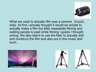 What we used to actually film was a camera , tri-pod,
dolly. At first i actually thought it would be simple to
actually make a film but after repeatedly filming and
waiting people to past while filming I guess I thought
wrong. We also learnt to use the Mac to actually edit
and construct the film and also put in the music and
such.
 