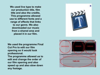We used live type to make
   our production title, film
  title and also the credits.
  This programme allowed
 use to different fonts and a
  range of effects that links
     to our genre. We also
    downloaded our music
   from a shared area and
      placed it in our film.



We used the programme Final
Cut Pro to edit our film
opening so it would look
professional.
The programme allowed us to
edit and change the order of
our film opening and also
speed up and also slow down
any footage.
 