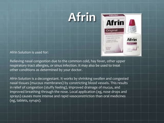 Afrin

Afrin Solution is used for:

Relieving nasal congestion due to the common cold, hay fever, other upper
respiratory tract allergies, or sinus infection. It may also be used to treat
other conditions as determined by your doctor.

Afrin Solution is a decongestant. It works by shrinking swollen and congested
nasal tissues (mucous membranes) by constricting blood vessels. This results
in relief of congestion (stuffy feeling), improved drainage of mucus, and
improved breathing through the nose. Local application (eg, nose drops and
sprays) causes more intense and rapid vasoconstriction than oral medicines
(eg, tablets, syrups).
 