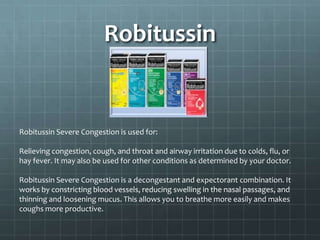 Robitussin


Robitussin Severe Congestion is used for:

Relieving congestion, cough, and throat and airway irritation due to colds, flu, or
hay fever. It may also be used for other conditions as determined by your doctor.

Robitussin Severe Congestion is a decongestant and expectorant combination. It
works by constricting blood vessels, reducing swelling in the nasal passages, and
thinning and loosening mucus. This allows you to breathe more easily and makes
coughs more productive.
 