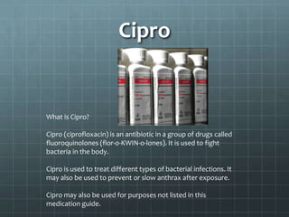 Cipro


What is Cipro?

Cipro (ciprofloxacin) is an antibiotic in a group of drugs called
fluoroquinolones (flor-o-KWIN-o-lones). It is used to fight
bacteria in the body.

Cipro is used to treat different types of bacterial infections. It
may also be used to prevent or slow anthrax after exposure.

Cipro may also be used for purposes not listed in this
medication guide.
 