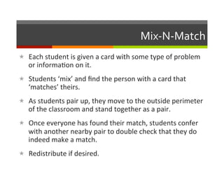Mix-­‐N-­‐Match	
  
«  Each	
  student	
  is	
  given	
  a	
  card	
  with	
  some	
  type	
  of	
  problem	
  
    or	
  informa2on	
  on	
  it.	
  
«  Students	
  ‘mix’	
  and	
  ﬁnd	
  the	
  person	
  with	
  a	
  card	
  that	
  
    ‘matches’	
  theirs.	
  
«  As	
  students	
  pair	
  up,	
  they	
  move	
  to	
  the	
  outside	
  perimeter	
  
    of	
  the	
  classroom	
  and	
  stand	
  together	
  as	
  a	
  pair.	
  
«  Once	
  everyone	
  has	
  found	
  their	
  match,	
  students	
  confer	
  
    with	
  another	
  nearby	
  pair	
  to	
  double	
  check	
  that	
  they	
  do	
  
    indeed	
  make	
  a	
  match.	
  
«  Redistribute	
  if	
  desired.	
  
 