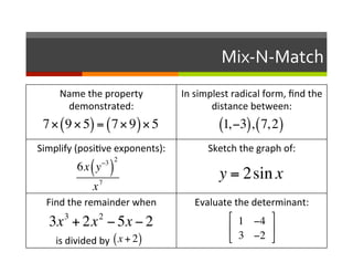 Mix-­‐N-­‐Match	
  
               Name	
  the	
  property	
                                                                                                   In	
  simplest	
  radical	
  form,	
  ﬁnd	
  the	
  
                demonstrated:	
                                                                                                                      distance	
  between:	
  
                         	
  
             7! 9!5 = 7!9 !5
                         	
  
                               (                             ) (                                             )                                          (1, !3), ( 7, 2)
        Simplify	
  (posi2ve	
  exponents):	
                                                                                                       Sketch	
  the	
  graph	
  of:	
  
                          	
  !3 2
                     6x y
                          	
                                  ( )                                                                                       y = 2sin x
                                                                       7
                                                                x
                            Find	
  the	
  remainder	
  when	
                                                                                 Evaluate	
  the	
  determinant:	
  
                                                 3           	
  
                                                             2                                                                                        " 1 !4 %
                                 3x + 2x 	
   ! 5x ! 2                                                                                                $               '
	
  	
  	
  	
  	
  	
  	
  	
  	
  	
  	
  is	
  divided	
  by	
  	
  (	
  x	
  	
  +	
  	
  2	
  )	
  	
  	
  	
  	
  	
  	
  	
  	
  
                                                                       	
   	
   	
   	
   	
                                                         # 3 !2 &
 