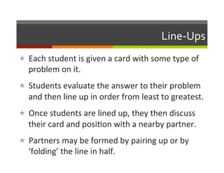 Line-­‐Ups	
  
«  Each	
  student	
  is	
  given	
  a	
  card	
  with	
  some	
  type	
  of	
  
    problem	
  on	
  it.	
  
«  Students	
  evaluate	
  the	
  answer	
  to	
  their	
  problem	
  
    and	
  then	
  line	
  up	
  in	
  order	
  from	
  least	
  to	
  greatest.	
  
«  Once	
  students	
  are	
  lined	
  up,	
  they	
  then	
  discuss	
  
    their	
  card	
  and	
  posi2on	
  with	
  a	
  nearby	
  partner.	
  
«  Partners	
  may	
  be	
  formed	
  by	
  pairing	
  up	
  or	
  by	
  
    ‘folding’	
  the	
  line	
  in	
  half.	
  
 