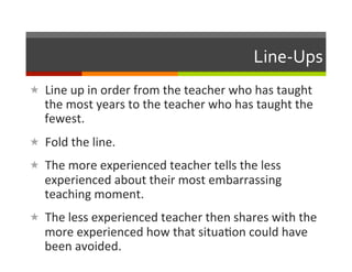 Line-­‐Ups	
  
«  Line	
  up	
  in	
  order	
  from	
  the	
  teacher	
  who	
  has	
  taught	
  
    the	
  most	
  years	
  to	
  the	
  teacher	
  who	
  has	
  taught	
  the	
  
    fewest.	
  
«  Fold	
  the	
  line.	
  
«  The	
  more	
  experienced	
  teacher	
  tells	
  the	
  less	
  
    experienced	
  about	
  their	
  most	
  embarrassing	
  
    teaching	
  moment.	
  
«  The	
  less	
  experienced	
  teacher	
  then	
  shares	
  with	
  the	
  
    more	
  experienced	
  how	
  that	
  situa2on	
  could	
  have	
  
    been	
  avoided.	
  
 