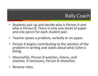 Rally	
  Coach	
  
«  Students	
  pair	
  up	
  and	
  decide	
  who	
  is	
  Person	
  A	
  and	
  
    who	
  is	
  Person	
  B.	
  There	
  is	
  only	
  one	
  sheet	
  of	
  paper	
  
    and	
  one	
  pencil	
  for	
  each	
  student	
  pair.	
  
«  Teacher	
  poses	
  a	
  problem,	
  verbally	
  or	
  on	
  paper.	
  
«  Person	
  A	
  begins	
  contribu2ng	
  to	
  the	
  solu2on	
  of	
  the	
  
    problem	
  in	
  wri2ng	
  and	
  states	
  aloud	
  what	
  (s)he	
  is	
  
    doing.	
  
«  Meanwhile,	
  Person	
  B	
  watches,	
  listens,	
  and	
  
    coaches.	
  If	
  necessary,	
  Person	
  B	
  reteaches.	
  
«  Reverse	
  roles.	
  
 
