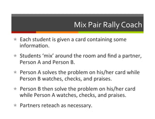Mix	
  Pair	
  Rally	
  Coach	
  
«  Each	
  student	
  is	
  given	
  a	
  card	
  containing	
  some	
  
    informa2on.	
  
«  Students	
  ‘mix’	
  around	
  the	
  room	
  and	
  ﬁnd	
  a	
  partner,	
  
    Person	
  A	
  and	
  Person	
  B.	
  
«  Person	
  A	
  solves	
  the	
  problem	
  on	
  his/her	
  card	
  while	
  
    Person	
  B	
  watches,	
  checks,	
  and	
  praises.	
  
«  Person	
  B	
  then	
  solve	
  the	
  problem	
  on	
  his/her	
  card	
  
    while	
  Person	
  A	
  watches,	
  checks,	
  and	
  praises.	
  
«  Partners	
  reteach	
  as	
  necessary.	
  
 