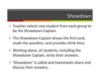Showdown	
  
«  Teacher	
  selects	
  one	
  student	
  from	
  each	
  group	
  to	
  
   be	
  the	
  Showdown	
  Captain.	
  
«  The	
  Showdown	
  Captain	
  draws	
  the	
  ﬁrst	
  card,	
  
   reads	
  the	
  ques2on,	
  and	
  provides	
  think	
  2me.	
  
«  Working	
  alone,	
  all	
  students,	
  including	
  the	
  
   Showdown	
  Captain,	
  write	
  their	
  answers.	
  
«  ‘Showdown’	
  is	
  called	
  and	
  teammates	
  share	
  and	
  
   discuss	
  their	
  answers.	
  
 