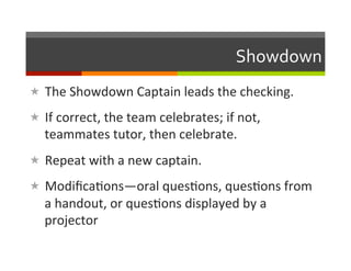 Showdown	
  
«  The	
  Showdown	
  Captain	
  leads	
  the	
  checking.	
  

«  If	
  correct,	
  the	
  team	
  celebrates;	
  if	
  not,	
  
    teammates	
  tutor,	
  then	
  celebrate.	
  
«  Repeat	
  with	
  a	
  new	
  captain.	
  

«  Modiﬁca2ons—oral	
  ques2ons,	
  ques2ons	
  from	
  
    a	
  handout,	
  or	
  ques2ons	
  displayed	
  by	
  a	
  
    projector	
  
 