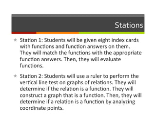 Stations	
  
«  Sta2on	
  1:	
  Students	
  will	
  be	
  given	
  eight	
  index	
  cards	
  
    with	
  func2ons	
  and	
  func2on	
  answers	
  on	
  them.	
  
    They	
  will	
  match	
  the	
  func2ons	
  with	
  the	
  appropriate	
  
    func2on	
  answers.	
  Then,	
  they	
  will	
  evaluate	
  
    func2ons.	
  
«  Sta2on	
  2:	
  Students	
  will	
  use	
  a	
  ruler	
  to	
  perform	
  the	
  
    ver2cal	
  line	
  test	
  on	
  graphs	
  of	
  rela2ons.	
  They	
  will	
  
    determine	
  if	
  the	
  rela2on	
  is	
  a	
  func2on.	
  They	
  will	
  
    construct	
  a	
  graph	
  that	
  is	
  a	
  func2on.	
  Then,	
  they	
  will	
  
    determine	
  if	
  a	
  rela2on	
  is	
  a	
  func2on	
  by	
  analyzing	
  
    coordinate	
  points.	
  
 