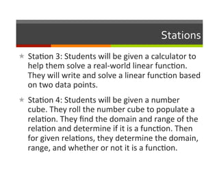 Stations	
  
«  Sta2on	
  3:	
  Students	
  will	
  be	
  given	
  a	
  calculator	
  to	
  
    help	
  them	
  solve	
  a	
  real-­‐world	
  linear	
  func2on.	
  
    They	
  will	
  write	
  and	
  solve	
  a	
  linear	
  func2on	
  based	
  
    on	
  two	
  data	
  points.	
  
«  Sta2on	
  4:	
  Students	
  will	
  be	
  given	
  a	
  number	
  
    cube.	
  They	
  roll	
  the	
  number	
  cube	
  to	
  populate	
  a	
  
    rela2on.	
  They	
  ﬁnd	
  the	
  domain	
  and	
  range	
  of	
  the	
  
    rela2on	
  and	
  determine	
  if	
  it	
  is	
  a	
  func2on.	
  Then	
  
    for	
  given	
  rela2ons,	
  they	
  determine	
  the	
  domain,	
  
    range,	
  and	
  whether	
  or	
  not	
  it	
  is	
  a	
  func2on.	
  
 