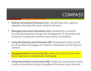 COMPASS	
  
«  Se#ng	
  Instruc-onal	
  Outcomes	
  (1c):	
  	
  Establishing	
  clear,	
  rigorous	
  	
  
    objec2ves	
  that	
  describe	
  what	
  students	
  will	
  learn.	
  	
  

«  Managing	
  Classroom	
  Procedures	
  (2c):	
  Establishing	
  a	
  smoothly	
  
    func2oning	
  classroom	
  through	
  the	
  management	
  of	
  instruc2on	
  and	
  
    transi2ons	
  to	
  allow	
  for	
  maximum	
  learning	
  for	
  all	
  students.	
  

«  Using	
  Ques-oning	
  and	
  Discussion	
  (3b):	
  Strategically	
  using	
  a	
  varied	
  
    set	
  of	
  ques2ons	
  to	
  engage	
  all	
  students	
  in	
  discussion	
  around	
  rigorous	
  
    content.	
  

«  Engaging	
  Students	
  in	
  Learning	
  (3c):	
  Asking	
  all	
  students	
  to	
  do	
  work	
  
    that	
  is	
  rigorous	
  an	
  intellectually	
  challenging.	
  

«  Using	
  Assessment	
  in	
  Instruc-on	
  (3d):	
  Using	
  clear	
  assessment	
  criteria	
  
    to	
  drive	
  instruc2onal	
  choices	
  throughout	
  the	
  lesson	
  and	
  at	
  the	
  end.	
  
 
