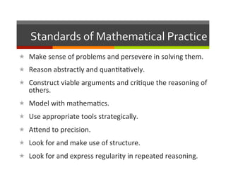 Standards	
  of	
  Mathematical	
  Practice	
  
«  Make	
  sense	
  of	
  problems	
  and	
  persevere	
  in	
  solving	
  them.	
  
«  Reason	
  abstractly	
  and	
  quan2ta2vely.	
  
«  Construct	
  viable	
  arguments	
  and	
  cri2que	
  the	
  reasoning	
  of	
  
    others.	
  
«  Model	
  with	
  mathema2cs.	
  
«  Use	
  appropriate	
  tools	
  strategically.	
  
«  ALend	
  to	
  precision.	
  
«  Look	
  for	
  and	
  make	
  use	
  of	
  structure.	
  
«  Look	
  for	
  and	
  express	
  regularity	
  in	
  repeated	
  reasoning.	
  
 
