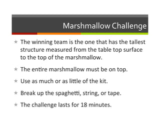 Marshmallow	
  Challenge	
  
«  The	
  winning	
  team	
  is	
  the	
  one	
  that	
  has	
  the	
  tallest	
  
    structure	
  measured	
  from	
  the	
  table	
  top	
  surface	
  
    to	
  the	
  top	
  of	
  the	
  marshmallow.	
  
«  The	
  en2re	
  marshmallow	
  must	
  be	
  on	
  top.	
  

«  Use	
  as	
  much	
  or	
  as	
  liLle	
  of	
  the	
  kit.	
  

«  Break	
  up	
  the	
  spagheN,	
  string,	
  or	
  tape.	
  

«  The	
  challenge	
  lasts	
  for	
  18	
  minutes.	
  
 