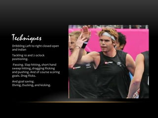 Techniques
Dribbling.Left to right closed open
and indian
Tackling 10 and 2 oclock
positioning.
 Passing. Slap hitting, short hand
sweep hitting, dragging flicking
and pushing. And of course scoring
goals. Drag flicks.
And goal saving.
Diving, Ducking, and kicking.
 