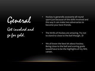 •

General
                       Hockey is generally awesome all round
                       sport just because of the skills involved and
                       the way it can make two adversaries to
                       become your best friends.

Get involved and
                   •   The thrills of Hockey are amazing. Try not
go for gold.           to stand to close to the ball though. :D


                   •   We all know the best bit about hockey.
                       Being close to the ball and scoring goals
                       would have to be the highlights of my NHL
                       career.
 
