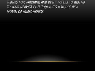 THANKS FOR WATCHING AND DON’T FORGET TO SIGN UP
TO YOUR NEAREST CLUB TODAY! IT’S A WHOLE NEW
WORLD OF AWESOMENESS
 