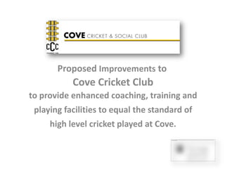 Proposed Improvements to
           Cove Cricket Club
to provide enhanced coaching, training and
 playing facilities to equal the standard of
     high level cricket played at Cove.
 