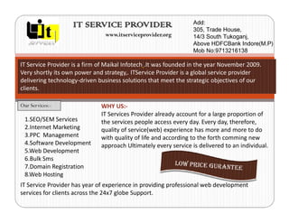 IT SERVICE PROVIDER                           $GG
                                                                  7UDGH +RXVH
                                www.itserviceprovider.org         6RXWK 7XNRJDQM
                                                                 $ERYH +')%DQN ,QGRUH 03
                                                                 0RE 1R

IT Service Provider is a firm of Maikal Infotech .It was founded in the year November 2009.
Very shortly its own power and strategy,. ITService Provider is a global service provider
delivering technology-driven business solutions that meet the strategic objectives of our
clients.

Our Services:-                WHY US:-
                              IT Services Provider already account for a large proportion of
 1.SEO/SEM Services           the services people access every day. Every day, therefore,
 2.Internet Marketing         quality of service(web) experience has more and more to do
 3.PPC Management             with quality of life and according to the forth comming new
 4.Software Development       approach Ultimately every service is delivered to an individual.
 5.Web Development
 6.Bulk Sms
 7.Domain Registration
 8.Web Hosting
IT Service Provider has year of experience in providing professional web development
services for clients across the 24x7 globe Support.
 