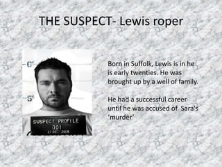 THE SUSPECT- Lewis roper

           Born in Suffolk, Lewis is in he
           is early twenties. He was
           brought up by a well of family.

           He had a successful career
           until he was accused of Sara's
           ‘murder’
 