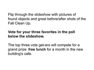 Flip through the slideshow with pictures of
found objects and great before/after shots of the
Fall Clean Up.

Vote for your three favorites in the poll
below the slideshow.

The top three vote get-ers will compete for a
grand prize: free lunch for a month in the new
building's cafe.
 